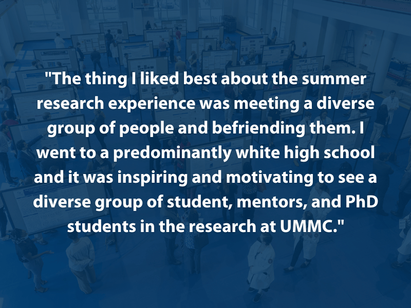"The thing I liked best about the summer research experience was meeting a diverse group of people and befriending them. I went to a predominantly white high school and it was inspiring and motivating to see a diverse group of student, mentors, and PhD students in the research at UMMC."